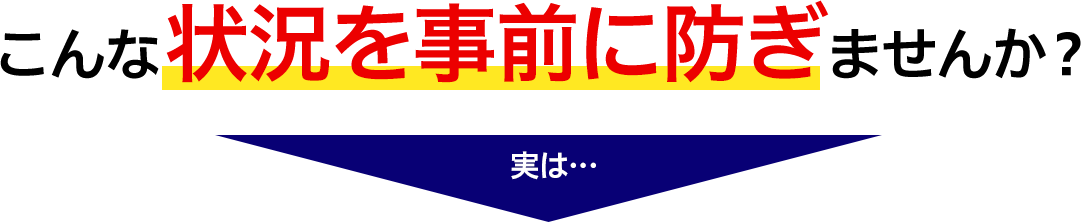 こんな状況を事前に防ぎませんか？ 実は…