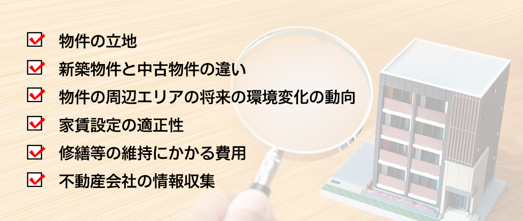 物件の立地,新築物件と中古物件の違い,物件の周辺エリアの将来の環境変化の動向,家賃設定の適正性,修繕等の維持にかかる費用,不動産会社の情報収集