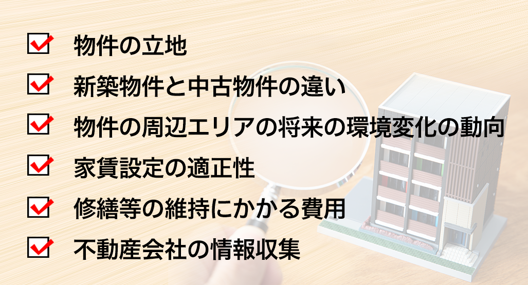 物件の立地,新築物件と中古物件の違い,物件の周辺エリアの将来の環境変化の動向,家賃設定の適正性,修繕等の維持にかかる費用,不動産会社の情報収集