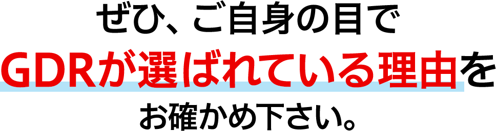 ぜひ、ご自身の目でGDRが選ばれている理由をお確かめ下さい。